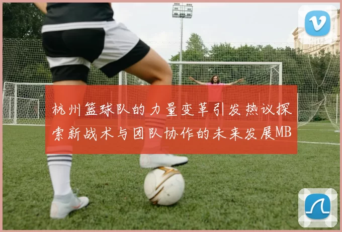 杭州篮球队的力量变革引发热议探索新战术与团队协作的未来发展MBA