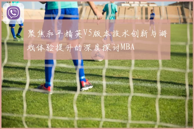 聚焦和平精英V5版本技术创新与游戏体验提升的深度探讨MBA