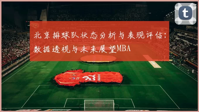 北京排球队状态分析与表现评估：数据透视与未来展望MBA