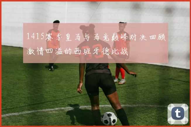 1415赛季皇马与马竞巅峰对决回顾激情四溢的西班牙德比战