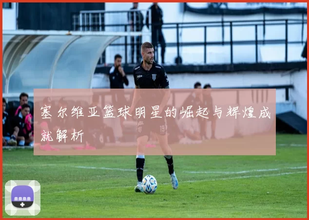 塞尔维亚篮球明星的崛起与辉煌成就解析