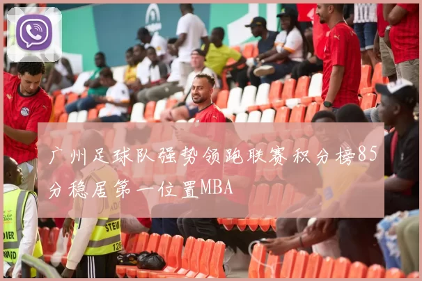 广州足球队强势领跑联赛积分榜85分稳居第一位置MBA