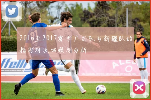 2016至2017赛季广东队与新疆队的精彩对决回顾与分析