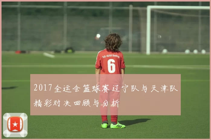 2017全运会篮球赛辽宁队与天津队精彩对决回顾与分析