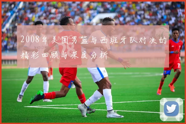 2008年美国男篮与西班牙队对决的精彩回顾与深度分析