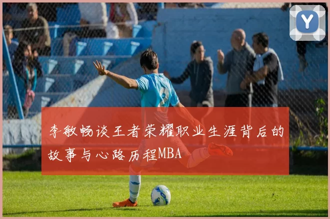 李敏畅谈王者荣耀职业生涯背后的故事与心路历程MBA